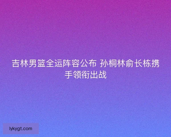 吉林男篮全运阵容公布 孙桐林俞长栋携手领衔出战