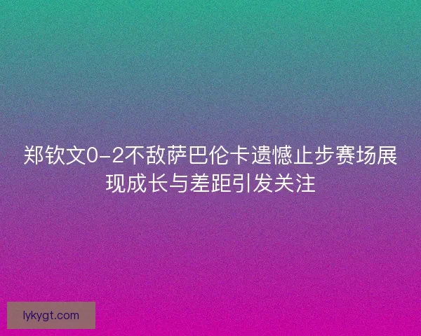 郑钦文0-2不敌萨巴伦卡遗憾止步赛场展现成长与差距引发关注