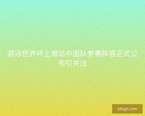 游泳世界杯上海站中国队参赛阵容正式公布引关注
