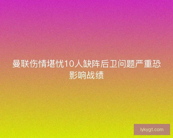曼联伤情堪忧10人缺阵后卫问题严重恐影响战绩