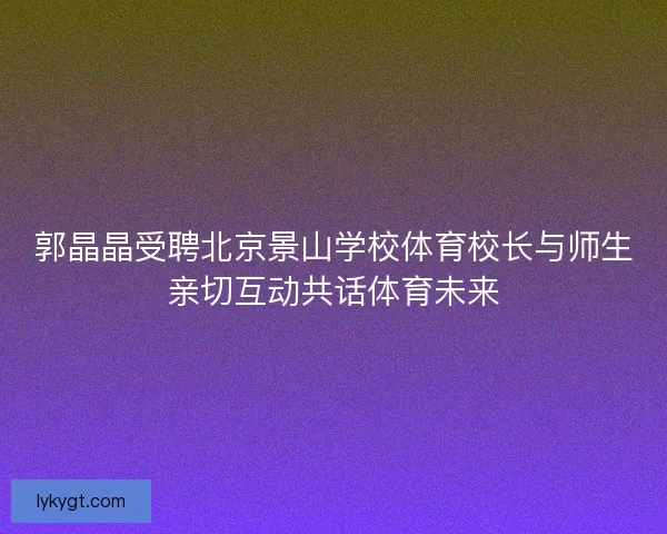 郭晶晶受聘北京景山学校体育校长与师生亲切互动共话体育未来