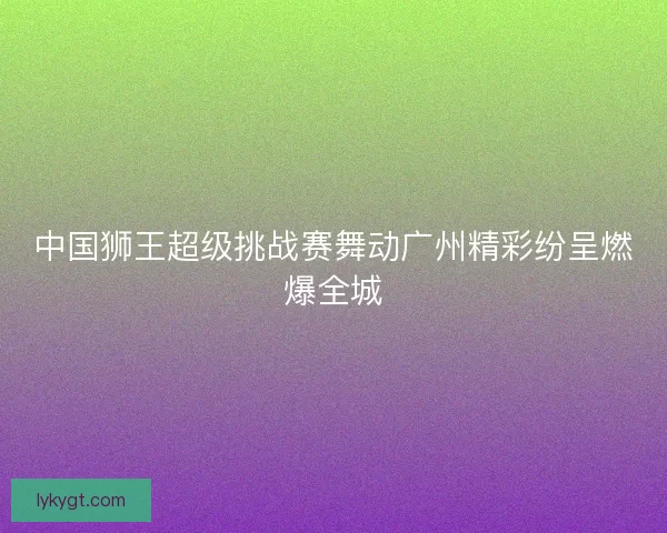中国狮王超级挑战赛舞动广州精彩纷呈燃爆全城