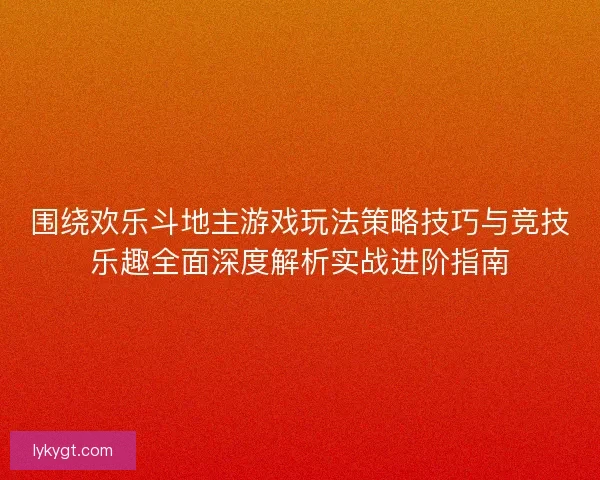 围绕欢乐斗地主游戏玩法策略技巧与竞技乐趣全面深度解析实战进阶指南