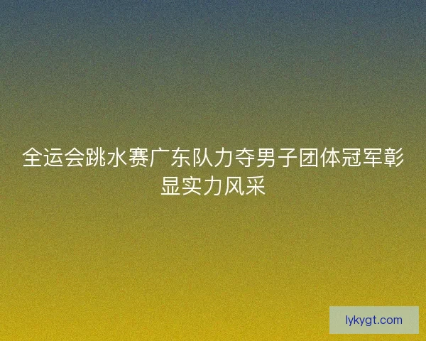 全运会跳水赛广东队力夺男子团体冠军彰显实力风采